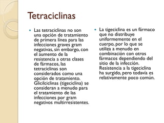 Tetraciclinas
 Las tetraciclinas no son
una opción de tratamiento
de primera línea para las
infecciones graves gram
negativas, sin embargo, con
el aumento de la
resistencia a otras clases
de fármacos, las
tetraciclinas son
considerados como una
opción de tratamiento.
Glicilciclinas (tigeciclina) se
consideran a menudo para
el tratamiento de las
infecciones por gram
negativos multirresistentes.
 La tigeciclina es un fármaco
que no distribuye
uniformemente en el
cuerpo, por lo que se
utiliza a menudo en
combinación con otros
fármacos dependiendo del
sitio de la infección.
Resistencia a la tigeciclina
ha surgido, pero todavía es
relativamente poco común.
 
