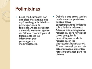 Polimixinas
 Estos medicamentos son
una clase más antigua que
cayó en desgracia debido a
preocupaciones de
toxicidad.Ahora se utilizan
a menudo como un agente
de "último recurso" para el
tratamiento de las
infecciones por
gramnegativos
multiresistentes.
 Debido a que estos son los
medicamentos genéricos,
existen datos
contemporáneos limitados
sobre la dosis adecuada.
Además, está emergiendo
resistencia, pero hay pocos
datos que guían la
detección precisa de la
resistencia en los
laboratorios hospitalarios.
Como resultado, el uso de
estos fármacos presentan
retos importantes para los
clínicos.
 