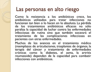 Las personas en alto riesgo
Como la resistencia a los antibióticos crece, los
antibióticos utilizados para tratar infecciones no
funcionan tan bien o lo hacen en lo absoluto. La pérdida
de los tratamientos antibióticos eficaces no sólo
paraliza la capacidad de luchar contra las enfermedades
infecciosas de rutina sino que también socavará el
tratamiento de las complicaciones infecciosas en
pacientes con otras enfermedades.
Muchos de los avances en el tratamiento médico
(reemplazos de articulaciones, trasplantes de órganos, la
terapia del cáncer y tratamiento de enfermedades
crónicas como la diabetes, el asma, la artritis
reumatoide) dependen de la capacidad para combatir
infecciones con antibióticos.
 