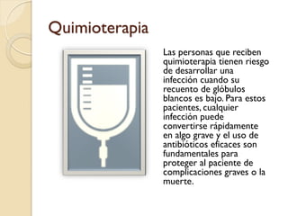 Quimioterapia
Las personas que reciben
quimioterapia tienen riesgo
de desarrollar una
infección cuando su
recuento de glóbulos
blancos es bajo. Para estos
pacientes, cualquier
infección puede
convertirse rápidamente
en algo grave y el uso de
antibióticos eficaces son
fundamentales para
proteger al paciente de
complicaciones graves o la
muerte.
 
