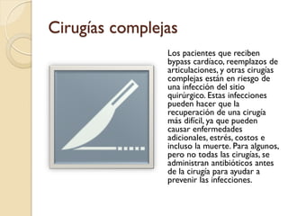Cirugías complejas
Los pacientes que reciben
bypass cardíaco, reemplazos de
articulaciones, y otras cirugías
complejas están en riesgo de
una infección del sitio
quirúrgico. Estas infecciones
pueden hacer que la
recuperación de una cirugía
más difícil, ya que pueden
causar enfermedades
adicionales, estrés, costos e
incluso la muerte. Para algunos,
pero no todas las cirugías, se
administran antibióticos antes
de la cirugía para ayudar a
prevenir las infecciones.
 