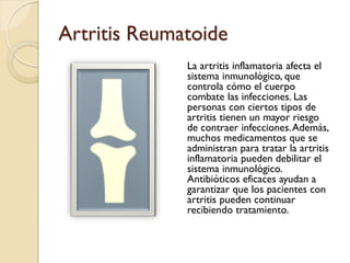 Artritis Reumatoide
La artritis inflamatoria afecta el
sistema inmunológico, que
controla cómo el cuerpo
combate las infecciones. Las
personas con ciertos tipos de
artritis tienen un mayor riesgo
de contraer infecciones.Además,
muchos medicamentos que se
administran para tratar la artritis
inflamatoria pueden debilitar el
sistema inmunológico.
Antibióticos eficaces ayudan a
garantizar que los pacientes con
artritis pueden continuar
recibiendo tratamiento.
 