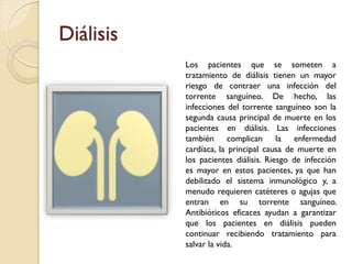 Diálisis
Los pacientes que se someten a
tratamiento de diálisis tienen un mayor
riesgo de contraer una infección del
torrente sanguíneo. De hecho, las
infecciones del torrente sanguíneo son la
segunda causa principal de muerte en los
pacientes en diálisis. Las infecciones
también complican la enfermedad
cardíaca, la principal causa de muerte en
los pacientes diálisis. Riesgo de infección
es mayor en estos pacientes, ya que han
debilitado el sistema inmunológico y, a
menudo requieren catéteres o agujas que
entran en su torrente sanguíneo.
Antibióticos eficaces ayudan a garantizar
que los pacientes en diálisis pueden
continuar recibiendo tratamiento para
salvar la vida.
 