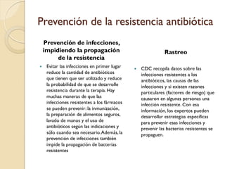 Prevención de la resistencia antibiótica
Prevención de infecciones,
impidiendo la propagación
de la resistencia
 Evitar las infecciones en primer lugar
reduce la cantidad de antibióticos
que tienen que ser utilizado y reduce
la probabilidad de que se desarrolle
resistencia durante la terapia. Hay
muchas maneras de que las
infecciones resistentes a los fármacos
se pueden prevenir: la inmunización,
la preparación de alimentos seguros,
lavado de manos y el uso de
antibióticos según las indicaciones y
sólo cuando sea necesario.Además, la
prevención de infecciones también
impide la propagación de bacterias
resistentes
Rastreo
 CDC recopila datos sobre las
infecciones resistentes a los
antibióticos, las causas de las
infecciones y si existen razones
particulares (factores de riesgo) que
causaron en algunas personas una
infección resistente. Con esa
información, los expertos pueden
desarrollar estrategias específicas
para prevenir esas infecciones y
prevenir las bacterias resistentes se
propaguen.
 