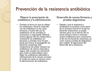 Prevención de la resistencia antibiótica
Mejorar la prescripción de
antibióticos y la administración
 Cambiar la forma en que se utilizan
los antibióticos. Hasta la mitad del
uso de antibióticos en los seres
humanos y mucho del uso de
antibióticos en los animales es
innecesario e inapropiado. Detener
incluso algunos del uso inadecuado e
innecesario de antibióticos en
personas y animales sería de gran
ayuda para frenar la propagación de
bacterias resistentes. Este
compromiso de utilizar siempre los
antibióticos de manera adecuada y
segura sólo cuando son necesarios
para tratar la enfermedad, y para
elegir los antibióticos adecuados y
administrarlos de la manera correcta
en todos los casos, se conoce como
la administración de antibióticos.
Desarrollo de nuevos fármacos y
pruebas diagnósticas
 Debido a que la resistencia a
antibióticos se produce como parte
de un proceso natural en el que las
bacterias evolucionan, se puede
retrasar, pero no se detuvo. Por lo
tanto, siempre vamos a necesitar
nuevos antibióticos para mantenerse
al día con las bacterias resistentes, así
como nuevas pruebas de diagnóstico
para realizar el seguimiento del
desarrollo de la resistencia.
 