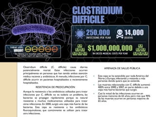 Clostridium difficile (C. difficile) causa diarrea
potencialmente mortal. Estas infecciones ocurren
principalmente en personas que han tenido ambos atención
médica reciente y antibióticos. A menudo, infecciones por C.
difficile ocurrir en pacientes hospitalizados o recientemente
hospitalizados.
RESISTENCIA DE PREOCUPACIÓN
Aunque la resistencia a los antibióticos utilizados para tratar
infecciones por C. difficile no es todavía un problema, las
bacterias se propagan rápidamente porque es natural
resistente a muchos medicamentos utilizados para tratar
otras infecciones. En 2000, surgió una cepa más fuerte de las
bacterias. Esta cepa es resistente a los antibióticos
fluoroquinolonas, que comúnmente se utilizan para tratar
otra infecciones.
AMENAZA DE SALUD PÚBLICA
 Esta cepa se ha extendido por toda América del
Norte y Europa, infectando y matando a más
personas donde quiera que se extienda.
 Las muertes relacionadas con C. difficile aumentó
400% entre 2000 y 2007, en parte debido a una
cepa más fuerte bacterias que surgió.
 Casi la mitad de las infecciones ocurren en
personas menores de 65 años, pero más que 90%
de las muertes ocurren en personas mayores de
65 años.
 