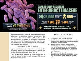 Infecciones intratables y difíciles de tratar de Enterobacterias
resistentes a carbapenemes están en aumento entre los
pacientes en los centros médicos. ERC se han vuelto
resistentes a todos o casi todos los antibióticos que tenemos
hoy. Casi la mitad de los pacientes de los hospitales que
reciben infecciones del torrente sanguíneo de bacterias ERC
mueren a causa de la infección.
RESISTENCIA DE PREOCUPACIÓN
Algunas enterobacterias son resistentes a casi todos los
antibióticos, incluidos los carbapenémicos, que a menudo son
considerados los antibióticos de último recurso.
Cerca del 4% de los hospitales de corta estancia tenía al
menos un paciente con una infección grave por ERC durante
el primer semestre de 2012.
AMENAZA DE SALUD PÚBLICA
 Se estima que unos 140.000 infecciones
Enterobacteriaceae nosocomiales ocurren en los
Estados Unidos cada año; aproximadamente 9.300
de ellos son causados por ERC.
 Hasta la mitad de todas las infecciones del
torrente sanguíneo causadas por ERC causan la
muerte.Afortunadamente, las infecciones del
torrente sanguíneo representan una minoría de
las infecciones asociadas a la salud causados por
enterobacterias.
 Cada año, alrededor de 600 muertes son el
resultado de las infecciones causadas por los dos
tipos más comunes de ERC. Klebsiella spp.Y E.
coli.
 