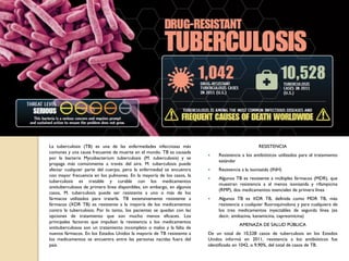 La tuberculosis (TB) es una de las enfermedades infecciosas más
comunes y una causa frecuente de muerte en el mundo. TB es causada
por la bacteria Mycobacterium tuberculosis (M. tuberculosis) y se
propaga más comúnmente a través del aire. M. tuberculosis puede
afectar cualquier parte del cuerpo, pero la enfermedad se encuentra
con mayor frecuencia en los pulmones. En la mayoría de los casos, la
tuberculosis es tratable y curable con los medicamentos
antituberculosos de primera línea disponibles; sin embargo, en algunos
casos, M. tuberculosis puede ser resistente a uno o más de los
fármacos utilizados para tratarla. TB extensivamente resistente a
fármacos (XDR TB) es resistente a la mayoría de los medicamentos
contra la tuberculosis; Por lo tanto, los pacientes se quedan con las
opciones de tratamiento que son mucho menos eficaces. Los
principales factores que impulsan la resistencia a los medicamentos
antituberculosos son un tratamiento incompleto o malos y la falta de
nuevos fármacos. En los Estados Unidos la mayoría de TB resistente a
los medicamentos se encuentra entre las personas nacidas fuera del
país.
RESISTENCIA
 Resistencia a los antibióticos utilizados para el tratamiento
estándar
 Resistencia a la isoniazida (INH)
 Algunos TB es resistente a múltiples fármacos (MDR), que
muestran resistencia a al menos isoniazida y rifampicina
(RMP), dos medicamentos esenciales de primera línea
 Algunos TB es XDR TB, definida como MDR TB, más
resistencia a cualquier fluoroquinolona y para cualquiera de
los tres medicamentos inyectables de segunda línea (es
decir, amikacina, kanamicina, capreomicina)
AMENAZA DE SALUD PÚBLICA
De un total de 10,528 casos de tuberculosis en los Estados
Unidos informó en 2011, resistencia a los antibióticos fue
identificado en 1042, o 9,90%, del total de casos de TB.
 