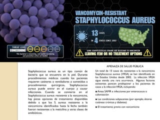 Staphylococcus aureus es un tipo común de
bacteria que se encuentra en la piel. Durante
procedimientos médicos cuando los pacientes
requieren catéteres o ventiladores o sometidos a
procedimientos quirúrgicos, Staphylococcus
aureus puede entrar en el cuerpo y causar
infecciones. Cuando se convierte en el
Staphylococcus aureus resistente a la vancomicina,
hay pocas opciones de tratamiento disponibles
debido a que los S. aureus resistente a la
vancomicina identificados hasta la fecha también
fueron resistentes a la meticilina y otras clases de
antibióticos.
AMENAZA DE SALUD PÚBLICA
Un total de 13 casos de resistentes a la vancomicina
Staphylococcus aureus (VRSA) se han identificado en
los Estados Unidos desde 2002. La infección VRSA
sigue siendo una rara ocurrencia. Algunos factores
existentes parecen predisponer a los pacientes de
casos a la infecciónVRSA, incluyendo:
■ Antes SAMR e infecciones por enterococos o
colonización
■ Las condiciones subyacentes (por ejemplo, úlceras
cutáneas crónicas y diabetes)
■ El tratamiento previo con vancomicina
 