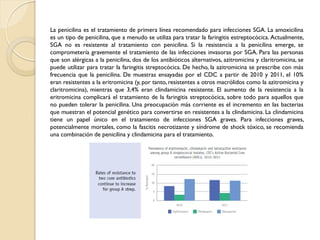 La penicilina es el tratamiento de primera línea recomendado para infecciones SGA. La amoxicilina
es un tipo de penicilina, que a menudo se utiliza para tratar la faringitis estreptocócica. Actualmente,
SGA no es resistente al tratamiento con penicilina. Si la resistencia a la penicilina emerge, se
comprometería gravemente el tratamiento de las infecciones invasoras por SGA. Para las personas
que son alérgicas a la penicilina, dos de los antibióticos alternativos, azitromicina y claritromicina, se
puede utilizar para tratar la faringitis streptocócica. De hecho, la azitromicina se prescribe con más
frecuencia que la penicilina. De muestras ensayadas por el CDC a partir de 2010 y 2011, el 10%
eran resistentes a la eritromicina (y, por tanto, resistentes a otros macrólidos como la azitromicina y
claritromicina), mientras que 3,4% eran clindamicina resistente. El aumento de la resistencia a la
eritromicina complicará el tratamiento de la faringitis streptocócica, sobre todo para aquellos que
no pueden tolerar la penicilina. Una preocupación más corriente es el incremento en las bacterias
que muestran el potencial genético para convertirse en resistentes a la clindamicina. La clindamicina
tiene un papel único en el tratamiento de infecciones SGA graves. Para infecciones graves,
potencialmente mortales, como la fascitis necrotizante y síndrome de shock tóxico, se recomienda
una combinación de penicilina y clindamicina para el tratamiento.
 
