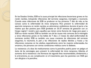En los Estados Unidos, SGB es la causa principal de infecciones bacterianas graves en los
recién nacidos, incluyendo infecciones del torrente sanguíneo, meningitis y neumonía.
Cuando estas infecciones de SGB se producen en los primeros 7 días de vida, se les
conoce como la enfermedad de inicio temprano. Para prevenir la enfermedad de
aparición temprana en recién nacidos, se administran antibióticos durante el parto a las
madres que dan positivo para SGB (probado en 35-37 semanas de gestación con un
hisopo vaginal / rectal) y para aquellos que tienen otros factores de riesgo para pasar a
SGB sus recién nacidos. SGB es también una de las causas más comunes de la meningitis
y otras infecciones graves en los bebés de 7 días a 3 meses de edad (enfermedad de
comienzo tardío). SGB es también una causa creciente de infecciones del torrente
sanguíneo, la neumonía, la piel y las infecciones de tejidos blandos y hueso y las
infecciones conjuntas en los adultos, especialmente entre las mujeres embarazadas, los
ancianos y las personas con ciertas condiciones médicas como la diabetes.
La resistencia a la clase de medicamentos como la penicilina podría poner en peligro el
éxito de las estrategias para prevenir la enfermedad de inicio temprano. Además, el
aumento de la resistencia a los fármacos de segunda línea recomendados, clindamicina y
la eritromicina, es una complicación en el tratamiento para los pacientes con SGB que
son alérgicos a la penicilina.
 