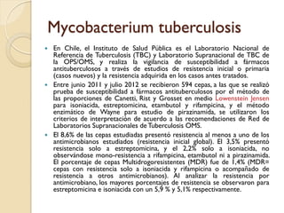 Mycobacterium tuberculosis
 En Chile, el Instituto de Salud Pública es el Laboratorio Nacional de
Referencia de Tuberculosis (TBC) y Laboratorio Supranacional de TBC de
la OPS/OMS, y realiza la vigilancia de susceptibilidad a fármacos
antituberculosos a través de estudios de resistencia inicial o primaria
(casos nuevos) y la resistencia adquirida en los casos antes tratados.
 Entre junio 2011 y julio 2012 se recibieron 594 cepas, a las que se realizó
prueba de susceptibilidad a fármacos antituberculosos por el método de
las proporciones de Canetti, Rist y Grosset en medio Lowenstein Jensen
para isoniacida, estreptomicina, etambutol y rifampicina, y el método
enzimático de Wayne para estudio de pirazinamida, se utilizaron los
criterios de interpretación de acuerdo a las recomendaciones de Red de
Laboratorios Supranacionales de Tuberculosis OMS.
 El 8,6% de las cepas estudiadas presentó resistencia al menos a uno de los
antimicrobianos estudiados (resistencia inicial global). El 3,5% presentó
resistencia solo a estreptomicina, y el 2,2% solo a isoniacida, no
observándose mono-resistencia a rifampicina, etambutol ni a pirazinamida.
El porcentaje de cepas Multidrogoresistentes (MDR) fue de 1,4% (MDR=
cepas con resistencia solo a isoniacida y rifampicina o acompañado de
resistencia a otros antimicrobianos). Al analizar la resistencia por
antimicrobiano, los mayores porcentajes de resistencia se observaron para
estreptomicina e isoniacida con un 5,9 % y 5,1% respectivamente.
 