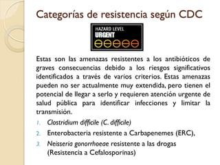 Categorías de resistencia según CDC
Estas son las amenazas resistentes a los antibióticos de
graves consecuencias debido a los riesgos significativos
identificados a través de varios criterios. Estas amenazas
pueden no ser actualmente muy extendida, pero tienen el
potencial de llegar a serlo y requieren atención urgente de
salud pública para identificar infecciones y limitar la
transmisión.
1. Clostridium difficile (C. difficile)
2. Enterobacteria resistente a Carbapenemes (ERC),
3. Neisseria gonorrhoeae resistente a las drogas
(Resistencia a Cefalosporinas)
 