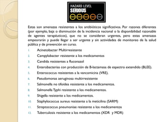 Estas son amenazas resistentes a los antibióticos significativos. Por razones diferentes
(por ejemplo, baja o disminución de la incidencia nacional o la disponibilidad razonable
de agentes terapéuticos), que no se consideran urgentes, pero estas amenazas
empeorarán y puede llegar a ser urgente y sin actividades de monitoreo de la salud
pública y de prevención en curso.
1. Acinetobacter Multirresistente
2. Campylobacter resistente a los medicamentos
3. Candida resistentes a fluconazol
4. Enterobacterias con producción de B-lactamasa de espectro extendido (BLEE).
5. Enterococcus resistentes a la vancomicina (VRE).
6. Pseudomonas aeruginosa multirresistente
7. Salmonella no tifoidea resistente a los medicamentos.
8. Salmonella Typhi resistente a los medicamentos.
9. Shigella resistente a los medicamentos.
10. Staphylococcus aureus resistente a la meticilina (SARM)
11. Streptococcus pneumoniae resistente a los medicamentos
12. Tuberculosis resistente a los medicamentos (XDR y MDR)
 