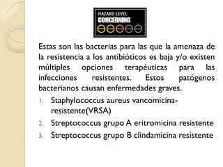 Estas son las bacterias para las que la amenaza de
la resistencia a los antibióticos es baja y/o existen
múltiples opciones terapéuticas para las
infecciones resistentes. Estos patógenos
bacterianos causan enfermedades graves.
1. Staphylococcus aureus vancomicina-
resistente(VRSA)
2. Streptococcus grupo A eritromicina resistente
3. Streptococcus grupo B clindamicina resistente
 