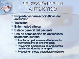 SELECCIÓN DE UN
              ANTIBIOTICO
   Propiedades farmacocinéticas del
    antibiótico
   Toxicidad
   Enfermedad clínica
   Estado general del paciente
   Uso de combinación de antibióticos
    solamente cuando:
       Ampliar empíricamente el tratamiento
        polimicrobiano de una infección
       Prevenir la emergencia de organismos
        resistentes durante la terapia
       Producir un efecto bactericida sinérgico
 