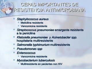 CEPAS IMPORTANTES DE
RESISTENCIA ANTIMICROBIANA
   Staphylococcus aureus
       Meticilina resistente
       Vancomicina resistente
   Streptococcus pneumoniae emergente resistente
    a la penicilina
   Klebsiella pneumoniae y Acinetobacter spp.
    hospitalaria multiresistente
   Salmonella typhimurium multiresistente
   Pseudomonas spp
   Enterococcus
       Vancomicina resistente
   Mycobacterium tuberculosis
       Multiresistente en pacientes con HIV
 