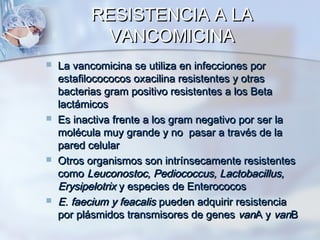 RESISTENCIA A LA
           VANCOMICINA
   La vancomicina se utiliza en infecciones por
    estafilocococos oxacilina resistentes y otras
    bacterias gram positivo resistentes a los Beta
    lactámicos
   Es inactiva frente a los gram negativo por ser la
    molécula muy grande y no pasar a través de la
    pared celular
   Otros organismos son intrínsecamente resistentes
    como Leuconostoc, Pediococcus, Lactobacillus,
    Erysipelotrix y especies de Enterococos
   E. faecium y feacalis pueden adquirir resistencia
    por plásmidos transmisores de genes vanA y vanB
 