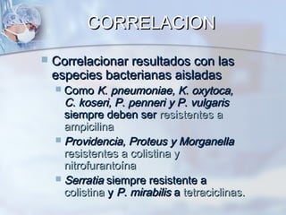 CORRELACION
   Correlacionar resultados con las
    especies bacterianas aisladas
     Como K. pneumoniae, K. oxytoca,
      C. koseri, P. penneri y P. vulgaris
      siempre deben ser resistentes a
      ampicilina
     Providencia, Proteus y Morganella
      resistentes a colistina y
      nitrofurantoína
     Serratia siempre resistente a
      colistina y P. mirabilis a tetraciclinas.
 