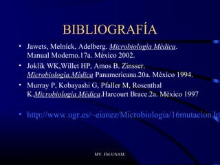 BIBLIOGRAFÍA
• Jawets, Melnick, Adelberg. Microbiologìa Mèdica.
  Manual Moderno.17a. Mèxico 2002.
• Joklik WK,Willet HP, Amos B. Zinsser.
  Microbiologìa.Mèdica Panamericana.20a. Mèxico 1994.
• Murray P, Kobayashi G, Pfaller M, Rosenthal
  K.Microbiologìa Mèdica.Harcourt Brace.2a. Mèxico 1997

• http://www.ugr.es/~eianez/Microbiologia/16mutacion.ht



                       MV. FM-UNAM.
 