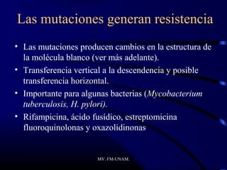 Las mutaciones generan resistencia
• Las mutaciones producen cambios en la estructura de
  la molécula blanco (ver más adelante).
• Transferencia vertical a la descendencia y posible
  transferencia horizontal.
• Importante para algunas bacterias (Mycobacterium
  tuberculosis, H. pylori).
• Rifampicina, ácido fusídico, estreptomicina
  fluoroquinolonas y oxazolidinonas


                      MV. FM-UNAM.
 