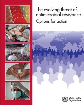 The evolving threat of
antimicrobial resistance
Options for action

World Health Organization
20 Avenue Appia
CH - 1211 Geneva 27
Switzerland
Tel: +41 (0) 22 791 50 60

ISBN 978 92 4 150318 1

Email
patientsafety@who.int
Please visit us at:
www.who.int/patientsafety/en/

9 789241 503181

 