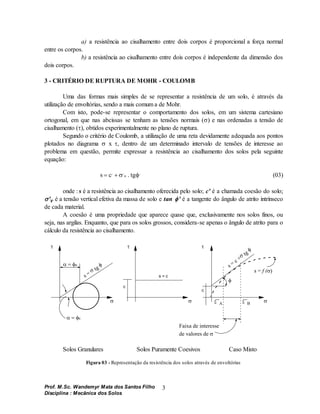 Prof. M.Sc. Wandemyr Mata dos Santos Filho
Disciplina : Mecânica dos Solos
3
a) a resistência ao cisalhamento entre dois corpos é proporcional a força normal
entre os corpos.
b) a resistência ao cisalhamento entre dois corpos é independente da dimensão dos
dois corpos.
3 - CRITÉRIO DE RUPTURA DE MOHR - COULOMB
Uma das formas mais simples de se representar a resistência de um solo, é através da
utilização de envoltórias, sendo a mais comum a de Mohr.
Com isto, pode-se representar o comportamento dos solos, em um sistema cartesiano
ortogonal, em que nas abcissas se tenham as tensões normais () e nas ordenadas a tensão de
cisalhamento (), obtidos experimentalmente no plano de ruptura.
Segundo o critério de Coulomb, a utilização de uma reta devidamente adequada aos pontos
plotados no diagrama  x , dentro de um determinado intervalo de tensões de interesse ao
problema em questão, permite expressar a resistência ao cisalhamento dos solos pela seguinte
equação:
s c
 
, , ,
 
n . tg (03)
onde : s é a resistência ao cisalhamento oferecida pelo solo; c' é a chamada coesão do solo;
'v é a tensão vertical efetiva da massa de solo e tan ' é a tangente do ângulo de atrito intrínseco
de cada material.
A coesão é uma propriedade que aparece quase que, exclusivamente nos solos finos, ou
seja, nas argilas. Enquanto, que para os solos grossos, considera-se apenas o ângulo de atrito para o
cálculo da resistência ao cisalhamento.
s = c
c
c
Faixa de interesse
de valores de 
A B
s =
 tg
 s = c + tg

s = f (


 
  
u
u
Solos Granulares Solos Puramente Coesivos Caso Misto
Figura 03 - Representação da resistência dos solos através de envoltórias
 