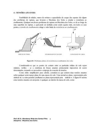 Prof. M.Sc. Wandemyr Mata dos Santos Filho
Disciplina : Mecânica dos Solos
4
4 - TENSÕES ATUANTES
Estabilidade de taludes, muros de arrimos e capacidades de cargas das sapatas são alguns
dos problemas de ruptura, que levaram a Mecânica dos Solos a estudar a resistência ao
cisalhamento. Qualquer um desses problemas de ruptura em Mecânica dos Solos, se dá ao longo de
uma superfície de ruptura, a qual pode ser definida como sendo aquela onde, em todos os seus
pontos, a tensão de cisalhamento atinge o valor limite da resistência ao cisalhamento.
C
B
A
Ea
B
A
B
A
C
D
Qr
EMPUXO DE TERRA ESTABILIDADE DE TALUDES CAPACIDADE DE CARGA
s
s
s
s
s

Figura 04 - Problemas práticos de resistência ao cisalhamento dos solos
Considerando-se que os pontos de contato entre as partículas sólidas do solo sejam
mínimos, verifica - se a existência de forças atuantes praticamente impossíveis de serem
determinadas, tornando-se necessário o emprego do conceito de tensões.
Como efeito simplificador para cálculo, considera-se que existem duas tensões atuantes
sobre qualquer semi-espaço plano de uma massa de solo. Uma normal ao plano, representada pela
símbolo  e a outra paralela (cisalhante) ao plano,representada pela símbolo . A figura 05 mostra
estas tensões atuantes em um ponto A qualquer, no interior da massa de solo, como:
 