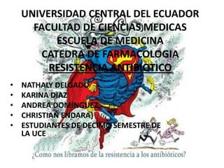 UNIVERSIDAD CENTRAL DEL ECUADOR
FACULTAD DE CIENCIAS MEDICAS
ESCUELA DE MEDICINA
CATEDRA DE FARMACOLOGIA
RESISTENCIA ANTIBIOTICO
• NATHALY DELGADO
• KARINA DIAZ
• ANDREA DOMINGUEZ
• CHRISTIAN ENDARA}
• ESTUDIANTES DE DECIMO SEMESTRE DE
LA UCE
 