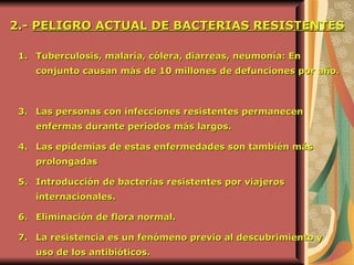 Tuberculosis, malaria, cólera, diarreas, neumonía: En conjunto causan más de 10 millones de defunciones por año.   Las personas con infecciones resistentes permanecen enfermas durante periodos más largos.   Las epidemias de estas enfermedades son también más prolongadas  Introducción de bacterias resistentes por viajeros internacionales.   Eliminación de flora normal.   La resistencia es un fenómeno previo al descubrimiento y uso de los antibióticos.   2.-  PELIGRO ACTUAL DE BACTERIAS RESISTENTES   