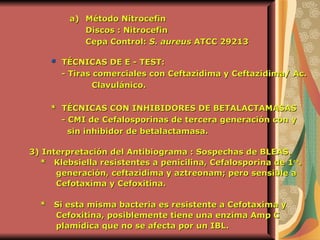 Método Nitrocefin Discos : Nitrocefin Cepa Control:  S. aureus  ATCC 29213   *  TÉCNICAS DE E - TEST: -  Tiras comerciales con Ceftazidima y Ceftazidima/ Ac.  Clavulánico.   *  TÉCNICAS CON INHIBIDORES DE BETALACTAMASAS  - CMI de Cefalosporinas de tercera generación con y sin inhibidor de betalactamasa.  3)   Interpretación del Antibiograma : Sospechas de BLEAS. *  Klebsiella resistentes a penicilina, Cefalosporina de 1 ra .  generación, ceftazidima y aztreonam; pero sensible a Cefotaxima y Cefoxitina.  *  Si esta misma bacteria es resistente a Cefotaxima y Cefoxitina, posiblemente tiene una enzima Amp C  plamídica que no se afecta por un IBL.   