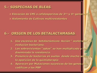 5.-  SOSPECHAS DE BLEAS  Elevación de CMI a cefalosporinas de 3 era  y 4 ta  generación Aislamiento de Cultivos multiresistentes   6.-  ORIGEN DE LOS BETALACTAMASAS  Uso excesivo de  betalactámicos: Acción " acelerada" de evolución bacteriana. Los sobrevivientes "aptos" se han multiplicado y han diseminado la resistencia.   Presencia de bacterias en suelos  desde mucho antes de la aparición de la quimioterapia   Aparecen por Mutaciones sucesivas de los genes que codifican a los PBP   