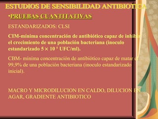 ESTUDIOS DE SENSIBILIDAD ANTIBIOTICA PRUEBAS CUANTITATIVAS ESTANDARIZADOS: CLSI CIM-mínima concentración de antibiótico capaz de inhibir el crecimiento de una población bacteriana (inoculo estandarizado 5    10  5  UFC/ml). CBM- mínima concentración de antibiótico capaz de matar el 99,9% de una población bacteriana (inoculo estandarizado inicial). MACRO Y MICRODILUCION EN CALDO, DILUCION EN AGAR, GRADIENTE ANTIBIOTICO 