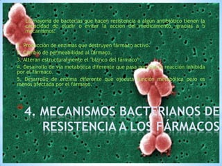 •

La mayoría de bacterias que hacen resistencia a algún antibiótico tienen la
capacidad de eludir o evitar la acción del medicamento, gracias a 5
mecanismos:

1. Producción de enzimas que destruyen fármaco activo.
2. Cambio de permeabilidad al fármaco.
3. Alteran estructuralmente el "blanco del fármaco”.
4. Desarrollo de vía metabólica diferente que pasa por alto la reacción inhibida
por el fármaco.
5. Desarrollo de enzima diferente que ejecuta función metabólica pero es
menos afectada por el fármaco.

*4. MECANISMOS BACTERIANOS DE

RESISTENCIA A LOS FÁRMACOS

 