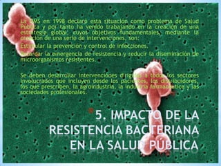 La OMS en 1998 declaró esta situación como problema de Salud
Pública y por tanto ha venido trabajando en la creación de una
estrategia global, cuyos objetivos fundamentales, mediante la
creación de una serie de intervenciones, son:
Estimular la prevención y control de infecciones.
Retardar la emergencia de resistencia y reducir la diseminación de
microorganismos resistentes.
Se deben desarrollar intervenciones dirigidas a todos los sectores
involucrados que incluyen desde los pacientes, los distribuidores,
los que prescriben, la agroindustria, la industria farmacéutica y las
sociedades profesionales.

*5. IMPACTO DE LA

RESISTENCIA BACTERIANA
EN LA SALUD PÚBLICA

 