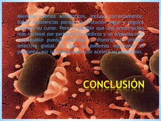 Mientras usemos antibióticos, incluso correctamente,
habrá resistencias porque la Evolución sigue y seguirá
siempre su curso. Pero es posible que una prescripción
más racional por parte de los médicos y un consumo más
responsable puedan contribuir a disminuir la presión
selectiva global. Ya que no podemos solucionar el
problema, por lo menos que no se acelere su progresión.

*CONCLUSIÓN

 