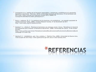 *

Concepción M. M. "Análisis de las bacterias responsables y resistencias a antibióticos en la peritonitis
bacteriana espontánea. "Recercat. (2010). Universidad Autónoma de Barcelona. 01 de Noviembre del
2013 http://www.recercat.cat/bitstream/handle/2072/184083/TRConcepci%C3%B3nMart%C3%ADn.pdf?sequence=1.

*

Kevin L. Anderson, Ph. D. "La resistencia de las bacterias a los antibióticos —¿un ejemplo apropiado de
cambio evolutivo? "Sedin. (2005). Creation Research Society. 01 de Noviembre de 2013
http://www.sedin.org/ID/resistencia.html.

*

Quizhpe P. A. y Muñoz G. "Resistencia bacteriana una amenaza actual y futura. "Restablecer la Salud de
los Ecosistemas para Contener la Resistencia Bacteriana. (2008). Universidad de Cuenca. 10 de octubre
de 2013
http://www.archive.org/stream/RestablecerLaSaludDeLosEcosistemasParaContenerLaResistenciaBacter
iana#page/n9/mode/2up.

*

Sánchez R. C. "¿Antibióticos, ayer, hoy y mañana…?. "Química Viva. (2006). Universidad de Buenos Aires.
10 de octubre de 2013 http://www.quimicaviva.qb.fcen.uba.ar/v5n2/sanchez.html.

*

 