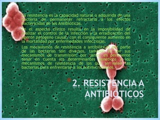 La resistencia es la capacidad natural o adquirida de una
bacteria de permanecer refractaria a los efectos
bactericidas de los Antibióticos.
En el aspecto clínico resulta en la imposibilidad de
realizar el control de la infección y la erradicación del
agente patógeno causal, con el consiguiente aumento en
la mortalidad por enfermedades infecciosas.
Los mecanismos de resistencia a antibióticos por parte
de las bacterias son diversos, también lo son sus
mecanismos de transmisión; por tanto, es pertinente
tener en cuenta los determinantes genéticos y los
mecanismos de resistencia de los que se valen las
bacterias para enfrentarse a los antimicrobianos.

*2. RESISTENCIA A
ANTIBIÓTICOS

 