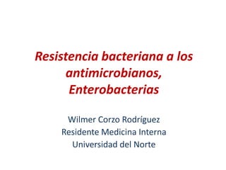 Resistencia bacteriana a los
antimicrobianos,
Enterobacterias
Wilmer Corzo Rodríguez
Residente Medicina Interna
Universidad del Norte
 