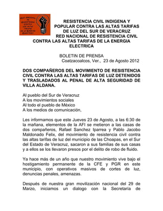RESISTENCIA CIVIL INDIGENA Y
             POPULAR CONTRA LAS ALTAS TARIFAS
                DE LUZ DEL SUR DE VERACRUZ
              RED NACIONAL DE RESISTENCIA CIVIL
     CONTRA LAS ALTAS TARIFAS DE LA ENERGIA
                   ELECTRICA

                    BOLETIN DE PRENSA
                     Coatzacoalcos, Ver., 23 de Agosto 2012

DOS COMPAÑEROS DEL MOVIMIENTO DE RESISTENCIA
CIVIL CONTRA LAS ALTAS TARIFAS DE LUZ DETENIDOS
Y TRASLADADOS AL PENAL DE ALTA SEGURIDAD DE
VILLA ALDANA.

Al pueblo del Sur de Veracruz
A los movimientos sociales
Al todo el pueblo de México
A los medios de comunicación,

Les informamos que este Jueves 23 de Agosto, a las 6:30 de
la mañana, elementos de la AFI se metieron a las casas de
dos compañeros, Rafael Sanchez Iparrea y Pablo Jacobo
Maldonado Felix, del movimiento de resistencia civil contra
las altas tarifas de luz del municipio de las Choapas, en el Sur
del Estado de Veracruz, sacaron a sus familias de sus casas
y a ellos se los llevaron presos por el delito de robo de fluido.

Ya hace más de un año que nuestro movimiento vive bajo el
hostigamiento permanente de la CFE y PGR en este
municipio, con operativos masivos de cortes de luz,
denuncias penales, amenazas.

Después de nuestra gran movilización nacional del 29 de
Marzo, iniciamos un dialogo con la Secretaría de
 