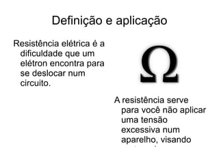Definição e aplicação Resistência elétrica é a dificuldade que um elétron encontra para se deslocar num circuito. A resistência serve para você não aplicar uma tensão excessiva num aparelho, visando protege-lo 