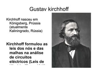 Gustav kirchhoff Kirchhoff nasceu em Königsberg, Prússia (atualmente Kaliningrado, Rússia) Kirchhoff formulou as leis dos nós e das malhas na análise de circuitos eléctricos (Leis de Kirchhoff) em 1845, quando ainda era um estudante.   