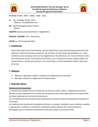 Universidad Nacional “San Luis Gonzaga” de Ica
Facultad de Ingeniería Mecánica y Eléctrica
Escuela de Ingeniería Electrónica
Resistencia de Aislamiento / Megóhmetro Página 1
INFORME Nº 003 - RDM – UNICA – FIME – 2011
A: Ing. Aréstegui Ramos, Jesús
Docente encargado del curso
DE: Castilla Rospigliosi Nelson Andres
Alumno
ASUNTO: Resistencia de Aislamiento - Megóhmetro
ESCUELA - SECCIÓN: VEE-1 Electrónica
FECHA: Ica, 02 de mayo del 2012.
1. Introducción:
Hoy en día existen varias herramientas para los electricistas y para quienes proporcionan servicios
eléctricos. Existen herramientas desde las más sencillas, ya sean pinzas, desarmadores, et. ; como
también las más complejas como son los megóhmetros, Teluróhmetros, etc. Para ello hemos creído
por conveniente revisar una de estas herramientas, que a continuación vamos a poder explicar de
manera breve y sencilla, pero puntual; no sin antes hacer un breve comentario sobre el ¿por qué?
de su uso.
2. Objetivos:
 Observar y aprender a medir la resistencia de aislamiento de materiales.
 Aprender a utilizar en megómetro de media tensión.
3. Desarrollo Teórico:
Resistencia De Aislamiento:
La resistencia de aislamiento es la resistencia en ohmios en lineas, cables e instalaciones electricas.
Reviste una gran importancia en la protección de personas contra descargas eléctricas y la prevención
de daños materiales por corrientes de derivación.
Con las mediciones de las resistencias de aislamiento se evalúa el estado del aislamiento (conductores
y carcasas).
Las mediciones de aislamiento las podemos efectúar en cualquier instalación nueva, reformas, cambios
y reparaciones. También es conveniente comprobar motores después de un funcionamiento
prolongado, pues la medición de aislamiento sirve para evalúar la duracion de vida.
 