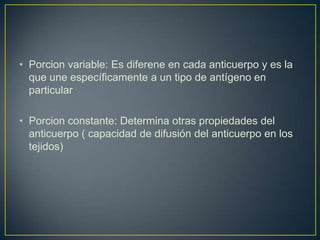 • Porcion variable: Es diferene en cada anticuerpo y es la
que une específicamente a un tipo de antígeno en
particular
• Porcion constante: Determina otras propiedades del
anticuerpo ( capacidad de difusión del anticuerpo en los
tejidos)

 