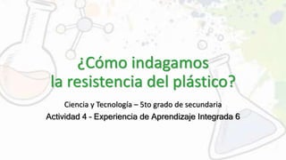 ¿Cómo indagamos
la resistencia del plástico?
Ciencia y Tecnología – 5to grado de secundaria
Actividad 4 – Experiencia de Aprendizaje Integrada 6
 