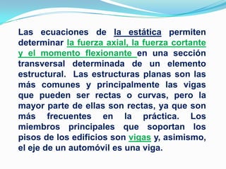 Las ecuaciones de la estática permiten determinar la fuerza axial, la fuerza cortante y el momento flexionante en una sección transversal determinada de un elemento estructural.  Las estructuras planas son las más comunes y principalmente las vigas que pueden ser rectas o curvas, pero la mayor parte de ellas son rectas, ya que son más frecuentes en la práctica. Los miembros principales que soportan los pisos de los edificios son vigas y, asimismo, el eje de un automóvil es una viga.