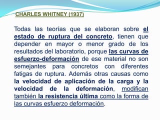 CHARLES WHITNEY (1937)Todas las teorías que se elaboran sobre el estado de ruptura del concreto, tienen que depender en mayor o menor grado de los resultados del laboratorio, porque las curvas de esfuerzo-deformación de ese material no son semejantes para concretos con diferentes fatigas de ruptura. Además otras causas como la velocidad de aplicación de la carga y la velocidad de la deformación, modifican también la resistencia última como la forma de las curvas esfuerzo deformación.