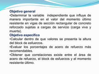 Objetivo generalDeterminar la variable  independiente que influye de manera importante en el valor del momento último resistente en vigas de sección rectangular de concreto reforzado sujetas a cargas de servicio (carga viva y muerta).Objetivo específicoCalcular dentro de que valores se presenta la altura del block de esfuerzos.