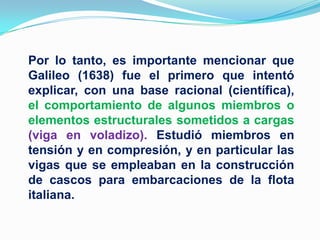 Por lo tanto, es importante mencionar que Galileo (1638) fue el primero que intentó explicar, con una base racional (científica), el comportamiento de algunos miembros o elementos estructurales sometidos a cargas (viga en voladizo). Estudió miembros en tensión y en compresión, y en particular las vigas que se empleaban en la construcción de cascos para embarcaciones de la flota italiana.