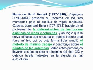Barre de Saint Venant (1797-1886), Clapeyron (1799-1864) presentó su teorema de los tres momentos para el análisis de vigas continuas,  Cauchy, Leonhard Euler (1707-1783) trabajó en el problema de la determinación de las curvas elásticas de vigas y columnas, y así logro que la curva elástica que causaba el trabajo interno total fuera mínima así de esta forma Euler amplió el método de mínimo trabajo y contribuyó sobre el pandeo de las columnas, todos estos personajes llevaron a cabo su obra a principios del siglo XIX y dejaron huella indeleble en la ciencia de las estructuras. 